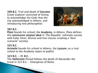 399 B.C. Trial and death of Socrates
Greek explorer convicted of failing
to acknowledge the Gods that the
city acknowledged in Athens, and
introducing new philosophies
387 B.C.
Plato founds his school, the Academy, in Athens. Plato defines
the communist utopian ideal in The Republic (ultimate society
with Gold, Silver, Bronze and Iron classes creating a “best
scenario” society)
335 B.C.
Aristotle founds his school in Athens, the Lyceum, as a rival
school to the Academy (open to public)
323 B.C. - 31 B.C. .
The Hellenistic Period follows the death of Alexander the
Great in 323 B.C. – Emergence of Rome
 