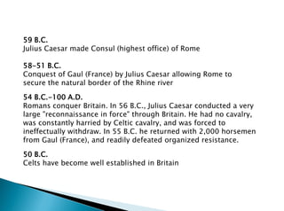 59 B.C.
Julius Caesar made Consul (highest office) of Rome
58-51 B.C.
Conquest of Gaul (France) by Julius Caesar allowing Rome to
secure the natural border of the Rhine river
50 B.C.
Celts have become well established in Britain
54 B.C.-100 A.D.
Romans conquer Britain. In 56 B.C., Julius Caesar conducted a very
large "reconnaissance in force" through Britain. He had no cavalry,
was constantly harried by Celtic cavalry, and was forced to
ineffectually withdraw. In 55 B.C. he returned with 2,000 horsemen
from Gaul (France), and readily defeated organized resistance.
 