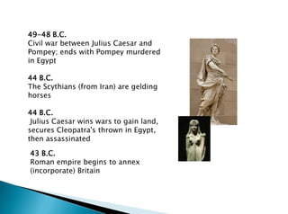 49-48 B.C.
Civil war between Julius Caesar and
Pompey; ends with Pompey murdered
in Egypt
44 B.C.
The Scythians (from Iran) are gelding
horses
44 B.C.
Julius Caesar wins wars to gain land,
secures Cleopatra's thrown in Egypt,
then assassinated
43 B.C.
Roman empire begins to annex
(incorporate) Britain
 
