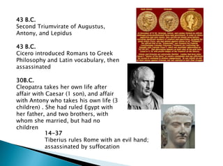 14-37
Tiberius rules Rome with an evil hand;
assassinated by suffocation
43 B.C.
Second Triumvirate of Augustus,
Antony, and Lepidus
43 B.C.
Cicero introduced Romans to Greek
Philosophy and Latin vocabulary, then
assassinated
30B.C.
Cleopatra takes her own life after
affair with Caesar (1 son), and affair
with Antony who takes his own life (3
children) . She had ruled Egypt with
her father, and two brothers, with
whom she married, but had no
children
 