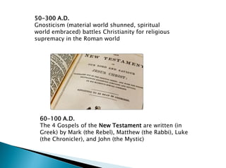 50-300 A.D.
Gnosticism (material world shunned, spiritual
world embraced) battles Christianity for religious
supremacy in the Roman world
60-100 A.D.
The 4 Gospels of the New Testament are written (in
Greek) by Mark (the Rebel), Matthew (the Rabbi), Luke
(the Chronicler), and John (the Mystic)
 