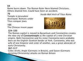 324-330
The Roman capitol is moved to Byzantium and Constantine creates
the new city of Constantinople as the capital of a new Christian
empire. Both Constantine and his sister Constantia were probably
born on the English-Scottish border at York. Constantia, who was
wife of one Emperor and sister of another, was a great advocate of
early Christianity.
64
Rome burns down. The Roman Ruler Nero blamed Christians.
Others blamed him. Could have been an accident.
70
Temple in Jerusalem
destroyed. Romans under
Titus conquer Jews.
105
The Chinese invent paper
Inside Wall Arch of Titus Rome
367-517
Celtic (Irish), Angle (Germans in Britain), and Saxon (Germans
resisting Christianity) attacks on Roman Britain
 