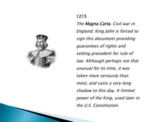 1215
The Magna Carta. Civil war in
England; King John is forced to
sign this document providing
guarantees of rights and
setting precedent for rule of
law. Although perhaps not that
unusual for its time, it was
taken more seriously than
most, and casts a very long
shadow to this day. It limited
power of the King, used later in
the U.S. Constitution.
 