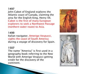 1497
John Cabot of England explores the
Atlantic coast of Canada, claiming the
area for the English King, Henry VII.
Cabot is the first of many European
explorers to seek a Northwest Passage
(northern water route) to Asia.
1499
Italian navigator, Amerigo Vespucci,
sights the coast of South America
during a voyage of discovery for Spain.
1507
The name "America" is first used in a
geography book referring to the New
World with Amerigo Vespucci getting
credit for the discovery of the
continent.
 