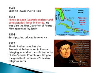 1508
Spanish Invade Puerto Rico
1513
Ponce de Leon (Spanish explorer and
conquistador) lands in Florida. He
was also the first Governor of Puerto
Rico appointed by Spain
1516
Smallpox introduced in America
1517
Martin Luther launches the
Protestant Reformation in Europe,
bringing an end to the sole authority
of the Catholic Church, resulting in
the growth of numerous Protestant
religious sects.
 