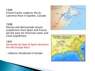 1534
French Cartier explores the St.
Lawrence River in Quebec, Canada
1539
Desoto and deCoronado mount
expeditions from Spain and France.
Set the pace for American Lewis and
Clark expeditions
1541
Hernando de Soto of Spain discovers
the Mississippi River
- tobacco introduced in Europe
 