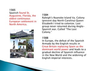 1584
Raleigh’s Roanoke Island Va. Colony
(present day North Carolina) Queen
Elizabeth I tried to colonize. Last
group never returned during Anglo-
Spanish war. Called “The Lost
Colony.”
1588
In Europe, the defeat of the Spanish
Armada by the English results in
Great Britain replacing Spain as the
dominant world power and leads to a
gradual decline of Spanish influence
in the New World and the widening of
English imperial interests.
1565
Spanish found St.
Augustine, Florida, the
oldest continuous
European settlement in
North America.
 