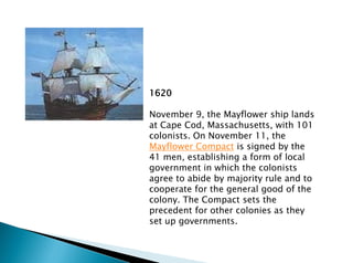 1620
November 9, the Mayflower ship lands
at Cape Cod, Massachusetts, with 101
colonists. On November 11, the
Mayflower Compact is signed by the
41 men, establishing a form of local
government in which the colonists
agree to abide by majority rule and to
cooperate for the general good of the
colony. The Compact sets the
precedent for other colonies as they
set up governments.
 