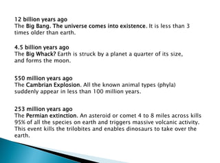 12 billion years ago
The Big Bang. The universe comes into existence. It is less than 3
times older than earth.
4.5 billion years ago
The Big Whack? Earth is struck by a planet a quarter of its size,
and forms the moon.
550 million years ago
The Cambrian Explosion. All the known animal types (phyla)
suddenly appear in less than 100 million years.
253 million years ago
The Permian extinction. An asteroid or comet 4 to 8 miles across kills
95% of all the species on earth and triggers massive volcanic activity.
This event kills the trilobites and enables dinosaurs to take over the
earth.
 