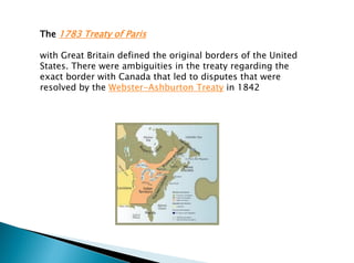 The 1783 Treaty of Paris
with Great Britain defined the original borders of the United
States. There were ambiguities in the treaty regarding the
exact border with Canada that led to disputes that were
resolved by the Webster-Ashburton Treaty in 1842
 