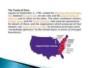 The Treaty of Paris,
signed on September 3, 1783, ended the American Revolutionary
War between Great Britain on one side and the United States of
America and its allies on the other. The other combatant nations,
France, Spain and the Dutch Republic had separate agreements;
for details of these, and the negotiations which produced all four
treaties, see Peace of Paris (1783). Its territorial provisions were
"exceedingly generous" to the United States in terms of enlarged
boundaries.
 