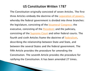 US Constitution Written 1787
The Constitution originally consisted of seven Articles. The first
three Articles embody the doctrine of the separation of powers,
whereby the federal government is divided into three branches:
the legislature, consisting of the bicameral Congress; the
executive, consisting of the President; and the judiciary,
consisting of the Supreme Court and other federal courts. The
fourth and sixth Articles frame the doctrine of federalism,
describing the relationship between State and State, and
between the several States and the federal government. The
fifth Article provides the procedure for amending the
Constitution. The seventh Article provides the procedure for
ratifying the Constitution. It has been amended 27 times.
 