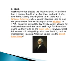 In 1789,
Washington was elected the first President. He defined
how a person should act as President and retired after
two terms. During Washington's term, there was a
Whiskey Rebellion, where country farmers tried to stop
the government from collecting taxes on whiskey. In
1795, Congress passed the Jay Treaty, which allowed for
increased trade with Britain in exchange for the British
giving up their forts on the Great Lakes. However, Great
Britain was still doing things that hurt the U.S., such as
impressment (making American sailors join the British
Royal Navy).[
 