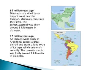 65 million years ago
Dinosaurs are killed by an
impact event near the
Yucatan. Mammals come into
their own. The
comet/asteroid was likely
around 5 kilometers in
diameter.
17 million years ago
An impact event (likely in
Argentina) causes a great
die-off and starts a long cycle
of ice ages which only ends
recently. The comet/asteroid
was likely around 1 kilometer
in diameter.
 