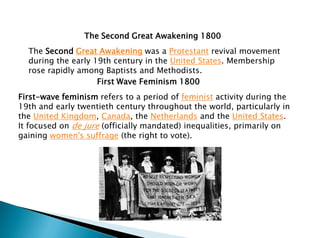 The Second Great Awakening 1800
The Second Great Awakening was a Protestant revival movement
during the early 19th century in the United States. Membership
rose rapidly among Baptists and Methodists.
First Wave Feminism 1800
First-wave feminism refers to a period of feminist activity during the
19th and early twentieth century throughout the world, particularly in
the United Kingdom, Canada, the Netherlands and the United States.
It focused on de jure (officially mandated) inequalities, primarily on
gaining women's suffrage (the right to vote).
 