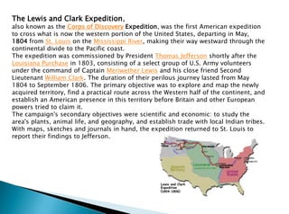 The Lewis and Clark Expedition,
also known as the Corps of Discovery Expedition, was the first American expedition
to cross what is now the western portion of the United States, departing in May,
1804 from St. Louis on the Mississippi River, making their way westward through the
continental divide to the Pacific coast.
The expedition was commissioned by President Thomas Jefferson shortly after the
Louisiana Purchase in 1803, consisting of a select group of U.S. Army volunteers
under the command of Captain Meriwether Lewis and his close friend Second
Lieutenant William Clark. The duration of their perilous journey lasted from May
1804 to September 1806. The primary objective was to explore and map the newly
acquired territory, find a practical route across the Western half of the continent, and
establish an American presence in this territory before Britain and other European
powers tried to claim it.
The campaign's secondary objectives were scientific and economic: to study the
area's plants, animal life, and geography, and establish trade with local Indian tribes.
With maps, sketches and journals in hand, the expedition returned to St. Louis to
report their findings to Jefferson.
 