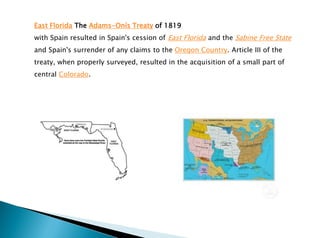 East Florida The Adams-Onís Treaty of 1819
with Spain resulted in Spain's cession of East Florida and the Sabine Free State
and Spain's surrender of any claims to the Oregon Country. Article III of the
treaty, when properly surveyed, resulted in the acquisition of a small part of
central Colorado.
 