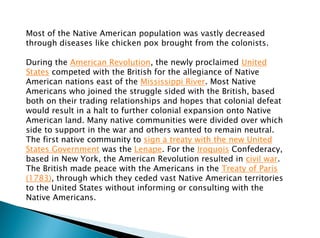 Most of the Native American population was vastly decreased
through diseases like chicken pox brought from the colonists.
During the American Revolution, the newly proclaimed United
States competed with the British for the allegiance of Native
American nations east of the Mississippi River. Most Native
Americans who joined the struggle sided with the British, based
both on their trading relationships and hopes that colonial defeat
would result in a halt to further colonial expansion onto Native
American land. Many native communities were divided over which
side to support in the war and others wanted to remain neutral.
The first native community to sign a treaty with the new United
States Government was the Lenape. For the Iroquois Confederacy,
based in New York, the American Revolution resulted in civil war.
The British made peace with the Americans in the Treaty of Paris
(1783), through which they ceded vast Native American territories
to the United States without informing or consulting with the
Native Americans.
 