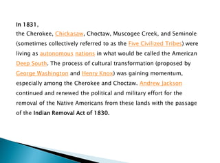 In 1831,
the Cherokee, Chickasaw, Choctaw, Muscogee Creek, and Seminole
(sometimes collectively referred to as the Five Civilized Tribes) were
living as autonomous nations in what would be called the American
Deep South. The process of cultural transformation (proposed by
George Washington and Henry Knox) was gaining momentum,
especially among the Cherokee and Choctaw. Andrew Jackson
continued and renewed the political and military effort for the
removal of the Native Americans from these lands with the passage
of the Indian Removal Act of 1830.
 