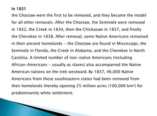 In 1831
the Choctaw were the first to be removed, and they became the model
for all other removals. After the Choctaw, the Seminole were removed
in 1832, the Creek in 1834, then the Chickasaw in 1837, and finally
the Cherokee in 1838. After removal, some Native Americans remained
in their ancient homelands - the Choctaw are found in Mississippi, the
Seminole in Florida, the Creek in Alabama, and the Cherokee in North
Carolina. A limited number of non-native Americans (including
African-Americans - usually as slaves) also accompanied the Native
American nations on the trek westward. By 1837, 46,000 Native
Americans from these southeastern states had been removed from
their homelands thereby opening 25 million acres (100,000 km2) for
predominantly white settlement.
 