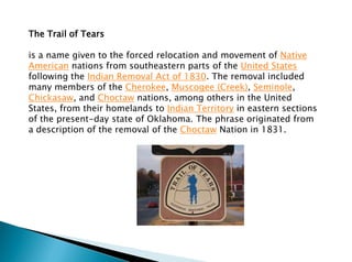 The Trail of Tears
is a name given to the forced relocation and movement of Native
American nations from southeastern parts of the United States
following the Indian Removal Act of 1830. The removal included
many members of the Cherokee, Muscogee (Creek), Seminole,
Chickasaw, and Choctaw nations, among others in the United
States, from their homelands to Indian Territory in eastern sections
of the present-day state of Oklahoma. The phrase originated from
a description of the removal of the Choctaw Nation in 1831.
 