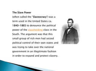 The Slave Power
(often called the "Slaveocracy") was a
term used in the United States ca.
1840-1865 to denounce the political
power of the slaveholding class in the
South. The argument was that this
small group of rich men had seized
political control of their own states and
was trying to take over the national
government in an illegitimate fashion
in order to expand and protect slavery.
 