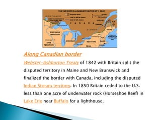 Along Canadian border
Webster-Ashburton Treaty of 1842 with Britain split the
disputed territory in Maine and New Brunswick and
finalized the border with Canada, including the disputed
Indian Stream territory. In 1850 Britain ceded to the U.S.
less than one acre of underwater rock (Horseshoe Reef) in
Lake Erie near Buffalo for a lighthouse.
 