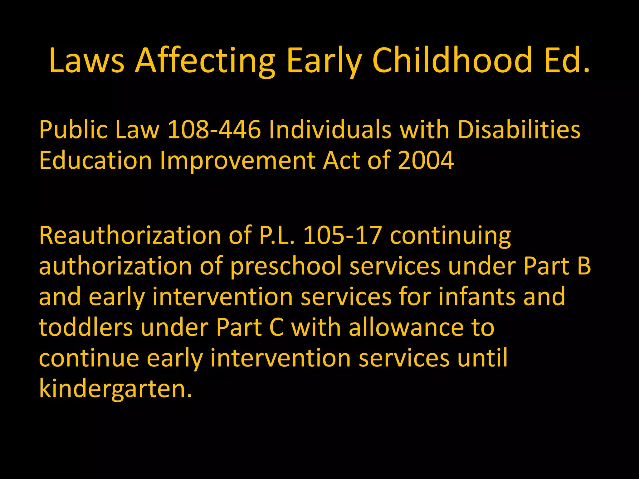 Laws Affecting Early Childhood Ed.
Public Law 108-446 Individuals with Disabilities
Education Improvement Act of 2004

Reauthorization of P.L. 105-17 continuing
authorization of preschool services under Part B
and early intervention services for infants and
toddlers under Part C with allowance to
continue early intervention services until
kindergarten.
 