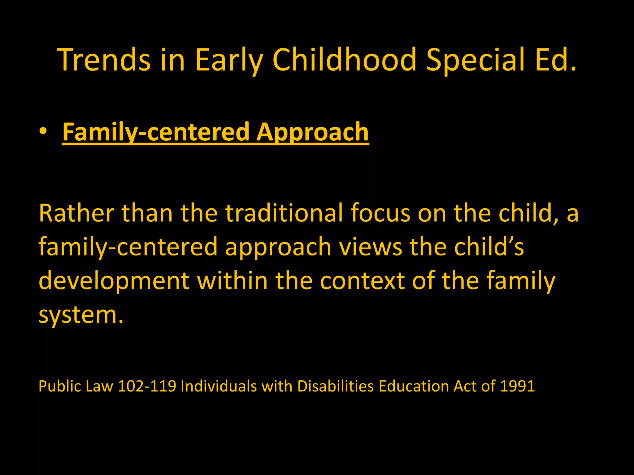 Trends in Early Childhood Special Ed.
• Family-centered Approach

Rather than the traditional focus on the child, a
family-centered approach views the child’s
development within the context of the family
system.

Public Law 102-119 Individuals with Disabilities Education Act of 1991
 