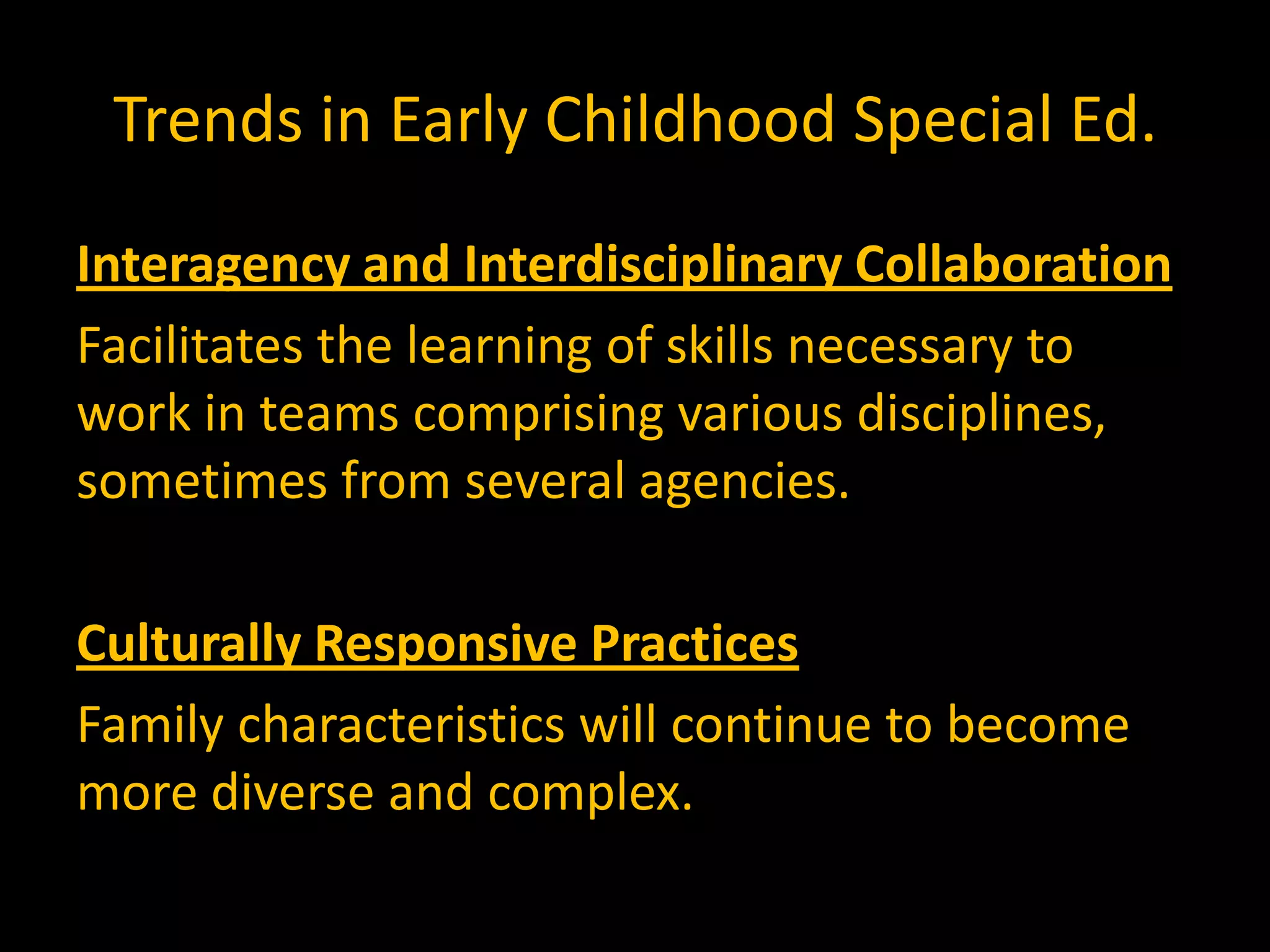 Trends in Early Childhood Special Ed.
Interagency and Interdisciplinary Collaboration
Facilitates the learning of skills necessary to
work in teams comprising various disciplines,
sometimes from several agencies.

Culturally Responsive Practices
Family characteristics will continue to become
more diverse and complex.
 