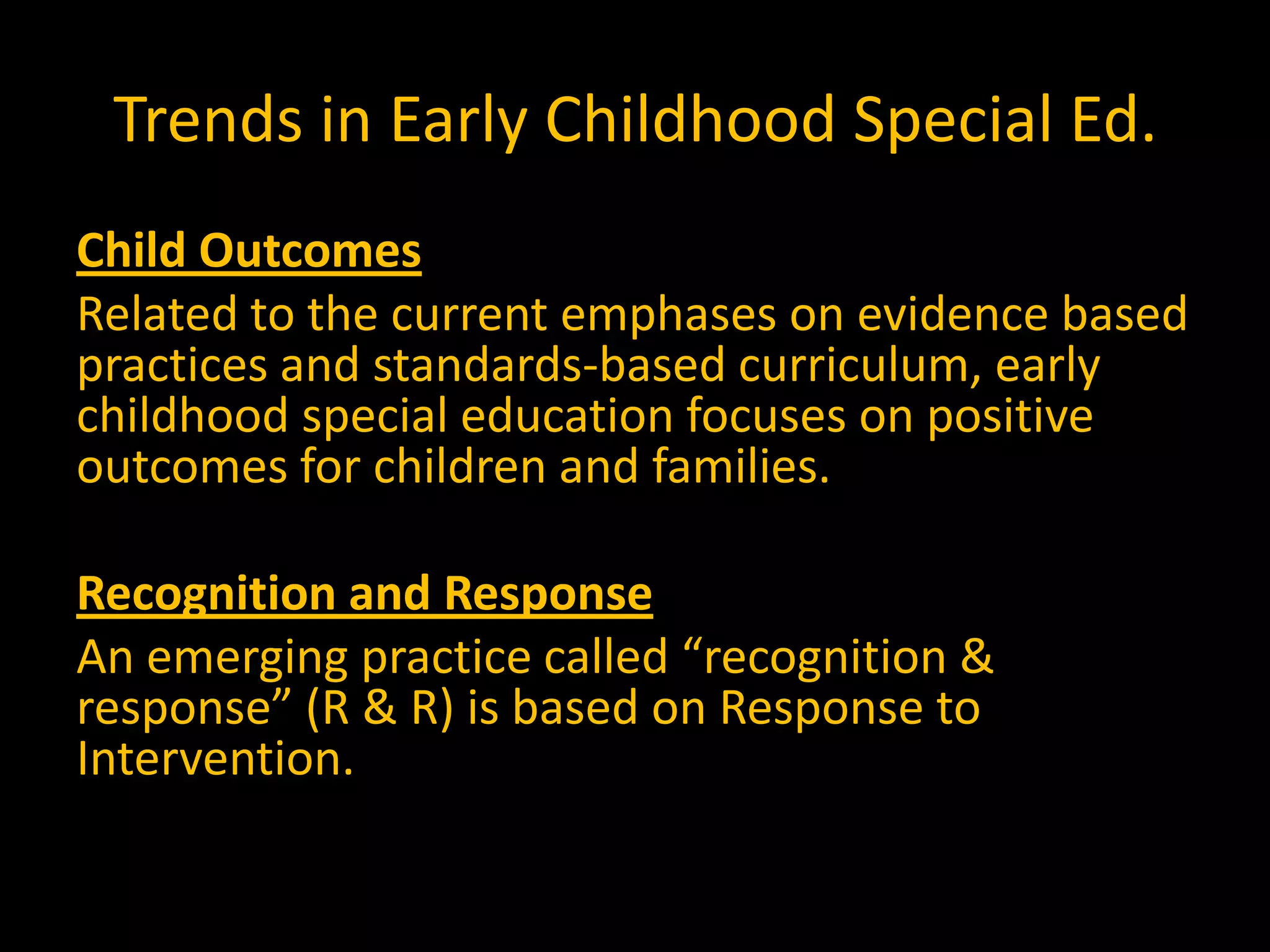 Trends in Early Childhood Special Ed.
Child Outcomes
Related to the current emphases on evidence based
practices and standards-based curriculum, early
childhood special education focuses on positive
outcomes for children and families.

Recognition and Response
An emerging practice called “recognition &
response” (R & R) is based on Response to
Intervention.
 