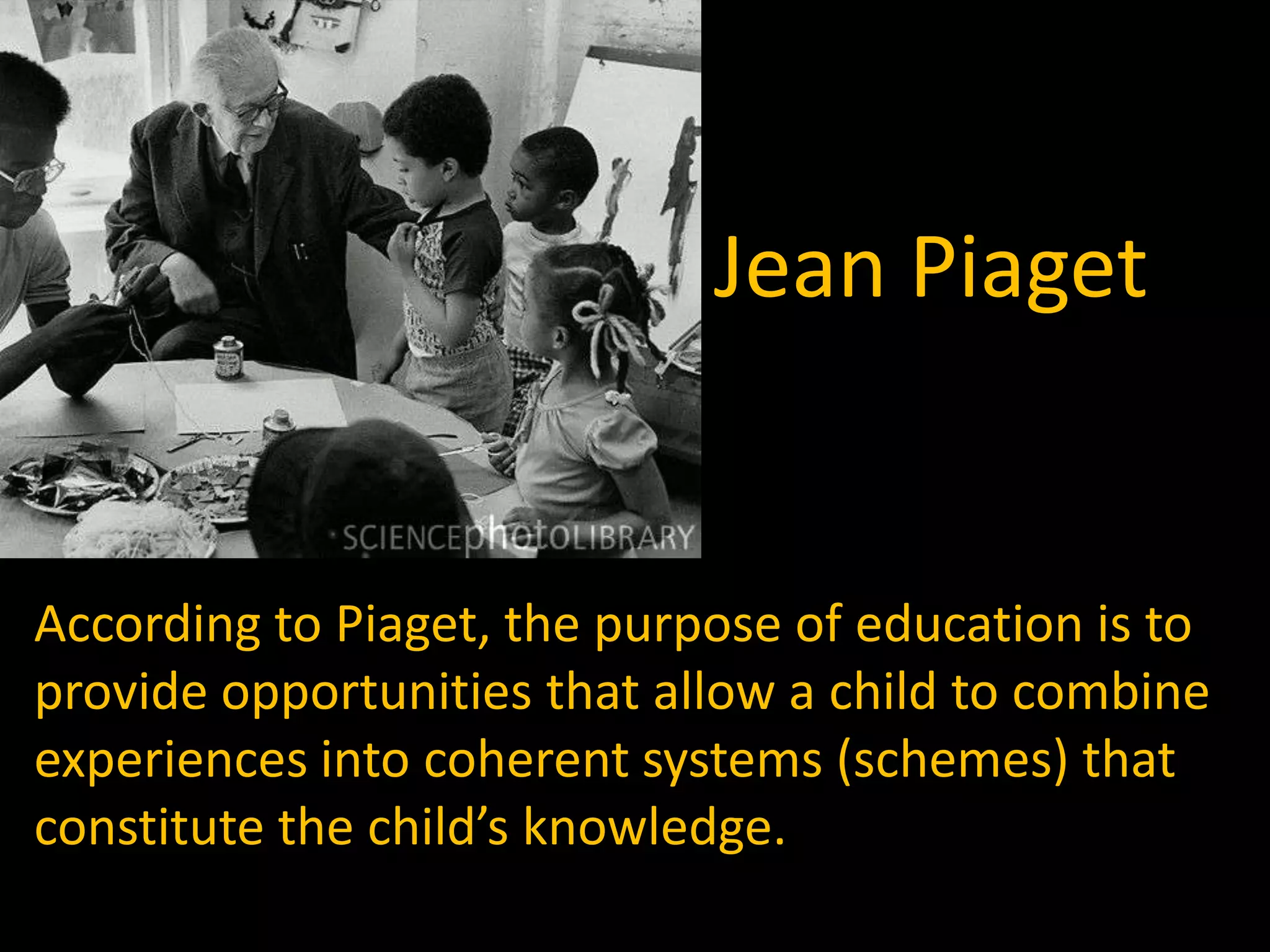 Jean Piaget


According to Piaget, the purpose of education is to
provide opportunities that allow a child to combine
experiences into coherent systems (schemes) that
constitute the child’s knowledge.
 