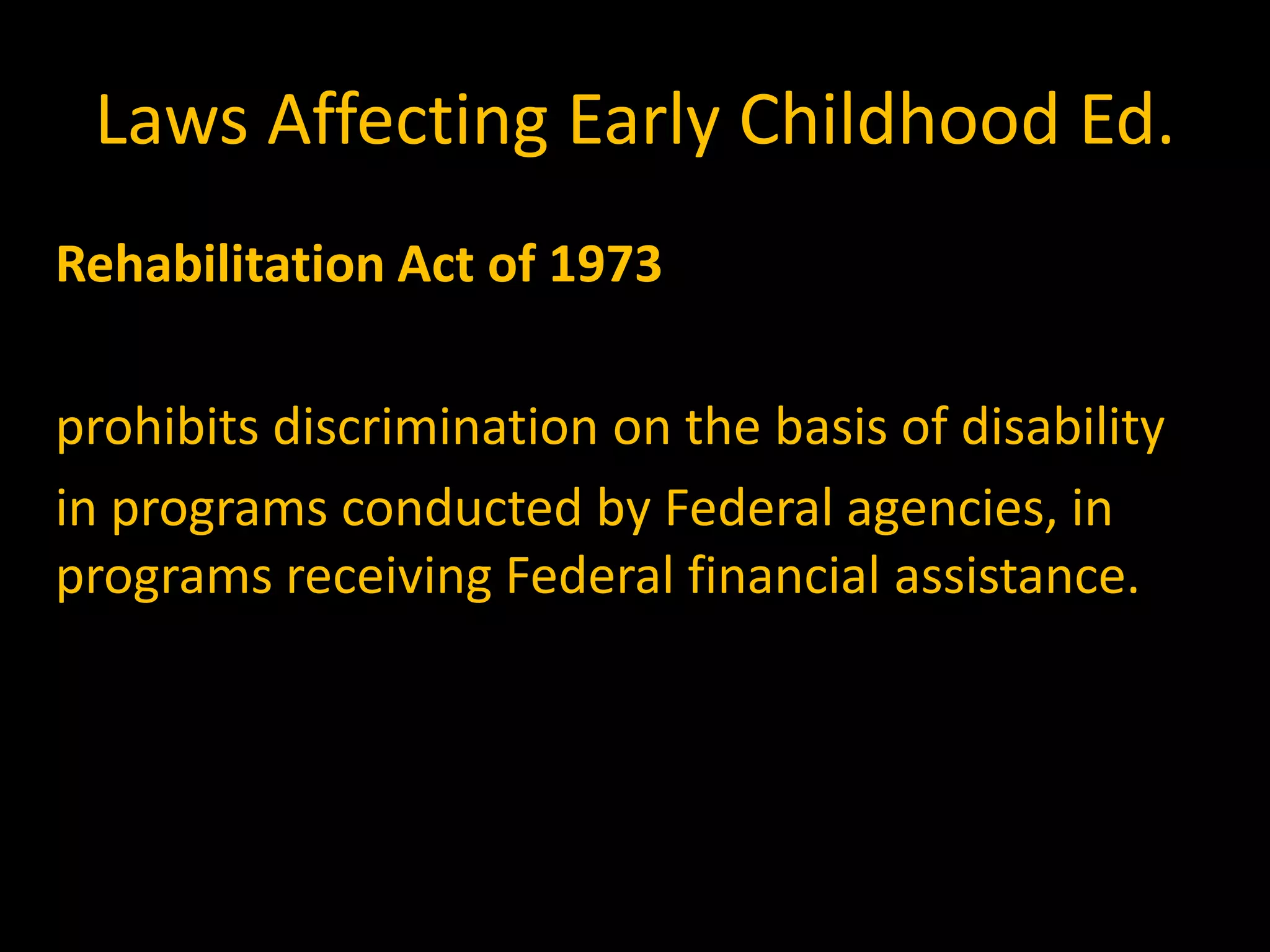 Laws Affecting Early Childhood Ed.
Rehabilitation Act of 1973

prohibits discrimination on the basis of disability
in programs conducted by Federal agencies, in
programs receiving Federal financial assistance.
 