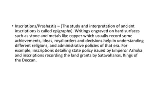 • Inscriptions/Prashastis – (The study and interpretation of ancient
inscriptions is called epigraphy). Writings engraved on hard surfaces
such as stone and metals like copper which usually record some
achievements, ideas, royal orders and decisions help in understanding
different religions, and administrative policies of that era. For
example, inscriptions detailing state policy issued by Emperor Ashoka
and inscriptions recording the land grants by Satavahanas, Kings of
the Deccan.
 