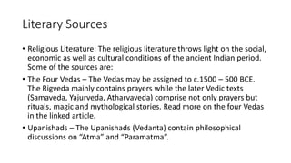 Literary Sources
• Religious Literature: The religious literature throws light on the social,
economic as well as cultural conditions of the ancient Indian period.
Some of the sources are:
• The Four Vedas – The Vedas may be assigned to c.1500 – 500 BCE.
The Rigveda mainly contains prayers while the later Vedic texts
(Samaveda, Yajurveda, Atharvaveda) comprise not only prayers but
rituals, magic and mythological stories. Read more on the four Vedas
in the linked article.
• Upanishads – The Upanishads (Vedanta) contain philosophical
discussions on “Atma” and “Paramatma”.
 