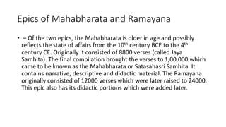 Epics of Mahabharata and Ramayana
• – Of the two epics, the Mahabharata is older in age and possibly
reflects the state of affairs from the 10th century BCE to the 4th
century CE. Originally it consisted of 8800 verses (called Jaya
Samhita). The final compilation brought the verses to 1,00,000 which
came to be known as the Mahabharata or Satasahasri Samhita. It
contains narrative, descriptive and didactic material. The Ramayana
originally consisted of 12000 verses which were later raised to 24000.
This epic also has its didactic portions which were added later.
 