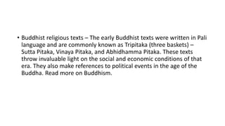 • Buddhist religious texts – The early Buddhist texts were written in Pali
language and are commonly known as Tripitaka (three baskets) –
Sutta Pitaka, Vinaya Pitaka, and Abhidhamma Pitaka. These texts
throw invaluable light on the social and economic conditions of that
era. They also make references to political events in the age of the
Buddha. Read more on Buddhism.
 