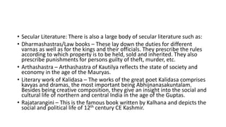 • Secular Literature: There is also a large body of secular literature such as:
• Dharmashastras/Law books – These lay down the duties for different
varnas as well as for the kings and their officials. They prescribe the rules
according to which property is to be held, sold and inherited. They also
prescribe punishments for persons guilty of theft, murder, etc.
• Arthashastra – Arthashastra of Kautilya reflects the state of society and
economy in the age of the Mauryas.
• Literary work of Kalidasa – The works of the great poet Kalidasa comprises
kavyas and dramas, the most important being Abhijnanasakuntalam.
Besides being creative composition, they give an insight into the social and
cultural life of northern and central India in the age of the Guptas.
• Rajatarangini – This is the famous book written by Kalhana and depicts the
social and political life of 12th century CE Kashmir.
 