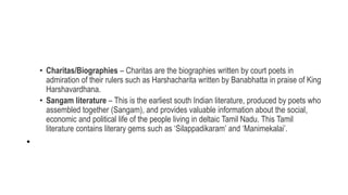 • Charitas/Biographies – Charitas are the biographies written by court poets in
admiration of their rulers such as Harshacharita written by Banabhatta in praise of King
Harshavardhana.
• Sangam literature – This is the earliest south Indian literature, produced by poets who
assembled together (Sangam), and provides valuable information about the social,
economic and political life of the people living in deltaic Tamil Nadu. This Tamil
literature contains literary gems such as ‘Silappadikaram’ and ‘Manimekalai’.
•
 