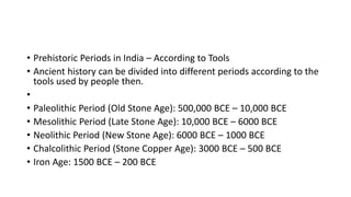 • Prehistoric Periods in India – According to Tools
• Ancient history can be divided into different periods according to the
tools used by people then.
•
• Paleolithic Period (Old Stone Age): 500,000 BCE – 10,000 BCE
• Mesolithic Period (Late Stone Age): 10,000 BCE – 6000 BCE
• Neolithic Period (New Stone Age): 6000 BCE – 1000 BCE
• Chalcolithic Period (Stone Copper Age): 3000 BCE – 500 BCE
• Iron Age: 1500 BCE – 200 BCE
 