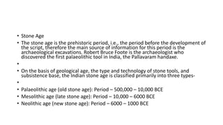 • Stone Age
• The stone age is the prehistoric period, i.e., the period before the development of
the script, therefore the main source of information for this period is the
archaeological excavations. Robert Bruce Foote is the archaeologist who
discovered the first palaeolithic tool in India, the Pallavaram handaxe.
•
• On the basis of geological age, the type and technology of stone tools, and
subsistence base, the Indian stone age is classified primarily into three types-
•
• Palaeolithic age (old stone age): Period – 500,000 – 10,000 BCE
• Mesolithic age (late stone age): Period – 10,000 – 6000 BCE
• Neolithic age (new stone age): Period – 6000 – 1000 BCE
 
