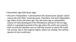 • Palaeolithic Age (Old Stone Age)
• The term ‘Palaeolithic’ is derived from the Greek word ‘palaeo’ which
means old and ‘lithic’ meaning stone. Therefore, the term Palaeolithic
age refers to the old stone age. The old stone age or palaeolithic
culture of India developed in the Pleistocene period or the Ice Age,
which is a geological period of the age when the earth was covered
with ice and the weather was so cold that human or plant life could
not survive. But in the tropical region, where ice melted, the earliest
species of men could exist
 