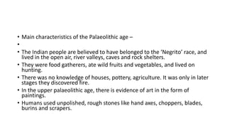 • Main characteristics of the Palaeolithic age –
•
• The Indian people are believed to have belonged to the ‘Negrito’ race, and
lived in the open air, river valleys, caves and rock shelters.
• They were food gatherers, ate wild fruits and vegetables, and lived on
hunting.
• There was no knowledge of houses, pottery, agriculture. It was only in later
stages they discovered fire.
• In the upper palaeolithic age, there is evidence of art in the form of
paintings.
• Humans used unpolished, rough stones like hand axes, choppers, blades,
burins and scrapers.
 