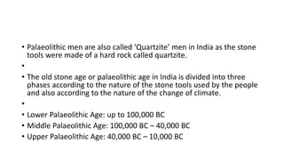 • Palaeolithic men are also called ‘Quartzite’ men in India as the stone
tools were made of a hard rock called quartzite.
•
• The old stone age or palaeolithic age in India is divided into three
phases according to the nature of the stone tools used by the people
and also according to the nature of the change of climate.
•
• Lower Palaeolithic Age: up to 100,000 BC
• Middle Palaeolithic Age: 100,000 BC – 40,000 BC
• Upper Palaeolithic Age: 40,000 BC – 10,000 BC
 