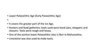 • Lower Palaeolithic Age (Early Palaeolithic Age)
•
• It covers the greater part of the Ice Age.
• Hunters and food gatherers; tools used were hand axes, choppers and
cleavers. Tools were rough and heavy.
• One of the earliest lower Palaeolithic sites is Bori in Maharashtra.
• Limestone was also used to make tools.
 