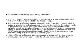 • It is divided into pre-history, proto-history, and history.
•
• Pre-history – Events that occurred before the invention of writing are considered pre-
history. Pre-history is represented by the three stone ages.
• Proto-history – It refers to the period between pre-history and history, during which a
culture or organisation had not developed yet but has its mention in the written records
of a contemporary literate civilisation. For example, the scripts of the Harappan
civilization remains undeciphered, however since its existence is noted in Mesopotamian
writing, it is considered part of proto-history. Similarly, Vedic civilisation from 1500-600
BCE is considered part of proto-history as well. Neolithic and Chalcolithic cultures are
also considered part of proto-history by archaeologists.
• History – The study of the past after the invention of writing and the study of literate
societies based on written records and archaeological sources constitute history
 