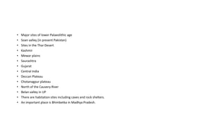 • Major sites of lower Palaeolithic age
• Soan valley (in present Pakistan)
• Sites in the Thar Desert
• Kashmir
• Mewar plains
• Saurashtra
• Gujarat
• Central India
• Deccan Plateau
• Chotanagpur plateau
• North of the Cauvery River
• Belan valley in UP
• There are habitation sites including caves and rock shelters.
• An important place is Bhimbetka in Madhya Pradesh.
 