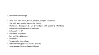 • Middle Palaeolithic age
•
• Tools used were flakes, blades, pointers, scrapers and borers.
• The tools were smaller, lighter and thinner.
• There was a decrease in the use of hand axes with respect to other tools.
• Important middle Palaeolithic age sites
• Belan valley in UP
• Luni valley (Rajasthan)
• Son and Narmada rivers
• Bhimbetka
• Tungabhadra river valleys
• Potwar Plateau (between Indus & Jhelum)
• Sanghao cave (near Peshawar, Pakistan)
 