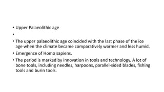 • Upper Palaeolithic age
•
• The upper palaeolithic age coincided with the last phase of the ice
age when the climate became comparatively warmer and less humid.
• Emergence of Homo sapiens.
• The period is marked by innovation in tools and technology. A lot of
bone tools, including needles, harpoons, parallel-sided blades, fishing
tools and burin tools.
 