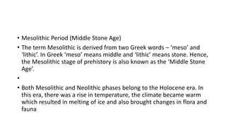 • Mesolithic Period (Middle Stone Age)
• The term Mesolithic is derived from two Greek words – ‘meso’ and
‘lithic’. In Greek ‘meso’ means middle and ‘lithic’ means stone. Hence,
the Mesolithic stage of prehistory is also known as the ‘Middle Stone
Age’.
•
• Both Mesolithic and Neolithic phases belong to the Holocene era. In
this era, there was a rise in temperature, the climate became warm
which resulted in melting of ice and also brought changes in flora and
fauna
 